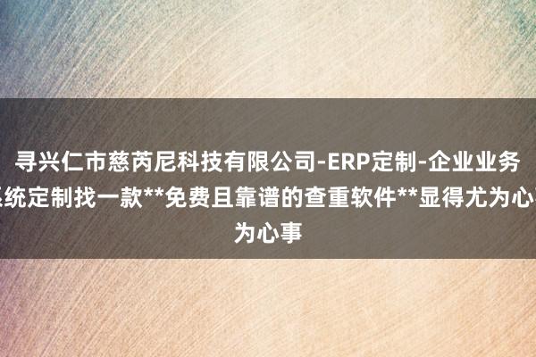 寻兴仁市慈芮尼科技有限公司-ERP定制-企业业务系统定制找一款**免费且靠谱的查重软件**显得尤为心事